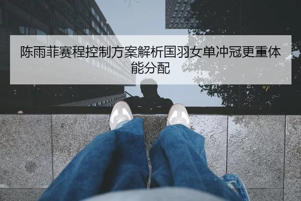 陈雨菲赛程控制方案解析国羽女单冲冠更重体能分配