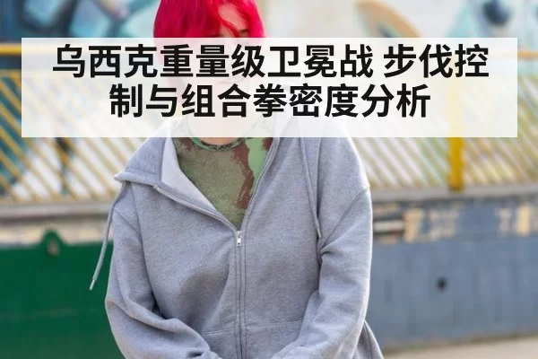 乌西克重量级卫冕战 步伐控制与组合拳密度分析