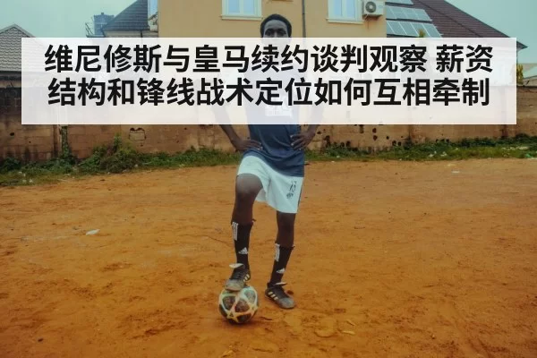 维尼修斯与皇马续约谈判观察 薪资结构和锋线战术定位如何互相牵制